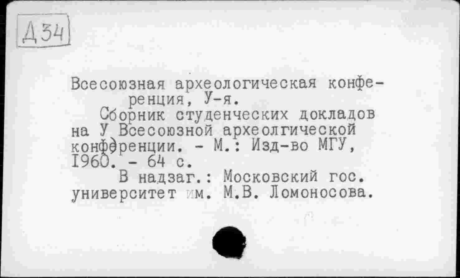 ﻿[Д5ІЇ
Всесоюзная археологическая конференция, У-я.
Сборник студенческих докладов на У Всесоюзной археолгической конференции. - М.: Изд-во МГУ, I960. - 64 с.
В надзаг.: Московский гос. университет м. М.В. Ломоносова.